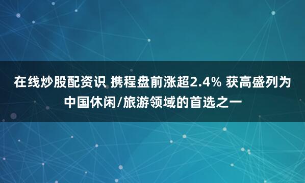 在线炒股配资识 携程盘前涨超2.4% 获高盛列为中国休闲/旅游领域的首选之一