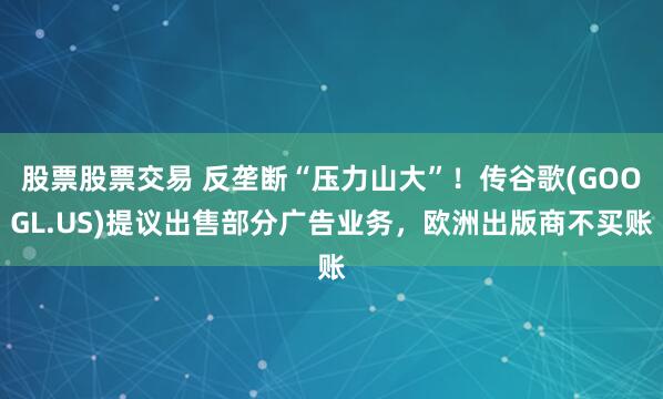 股票股票交易 反垄断“压力山大”！传谷歌(GOOGL.US)提议出售部分广告业务，欧洲出版商不买账