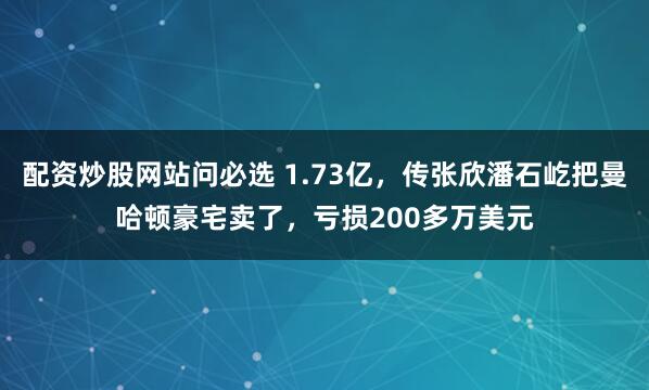 配资炒股网站问必选 1.73亿，传张欣潘石屹把曼哈顿豪宅卖了，亏损200多万美元