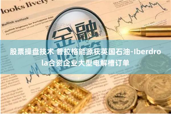 股票操盘技术 普拉格能源获英国石油-Iberdrola合资企业大型电解槽订单