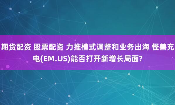 期货配资 股票配资 力推模式调整和业务出海 怪兽充电(EM.US)能否打开新增长局面?