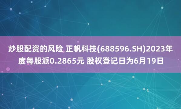 炒股配资的风险 正帆科技(688596.SH)2023年度每股派0.2865元 股权登记日为6月19日