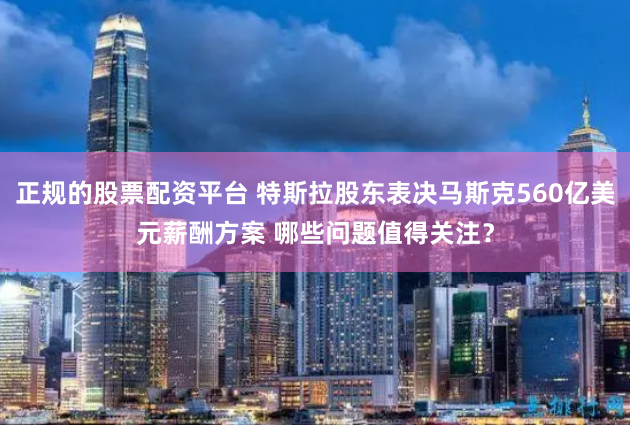 正规的股票配资平台 特斯拉股东表决马斯克560亿美元薪酬方案 哪些问题值得关注？