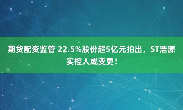 期货配资监管 22.5%股份超5亿元拍出，ST浩源实控人或变更！