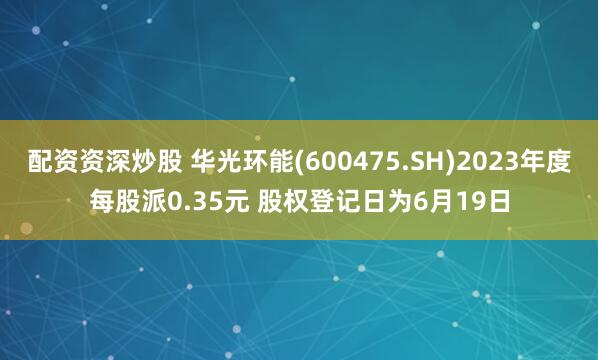 配资资深炒股 华光环能(600475.SH)2023年度每股派0.35元 股权登记日为6月19日