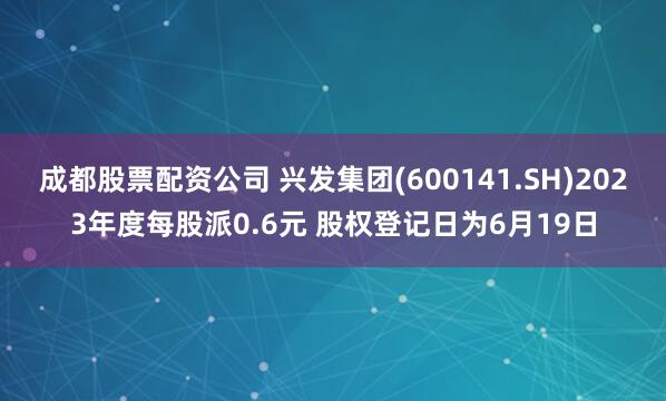 成都股票配资公司 兴发集团(600141.SH)2023年度每股派0.6元 股权登记日为6月19日