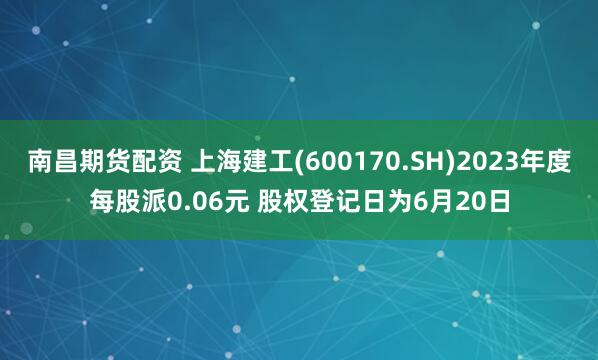 南昌期货配资 上海建工(600170.SH)2023年度每股派0.06元 股权登记日为6月20日