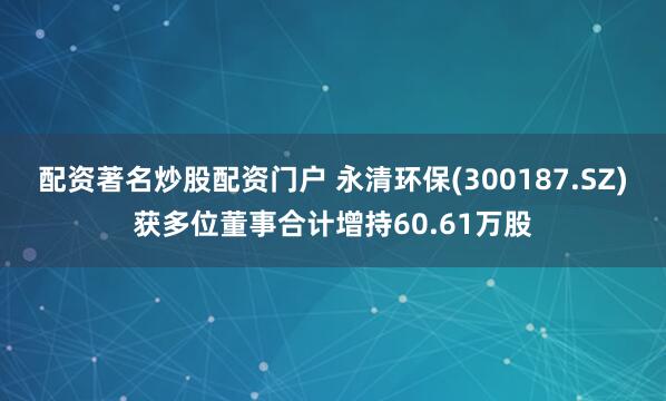 配资著名炒股配资门户 永清环保(300187.SZ)获多位董事合计增持60.61万股