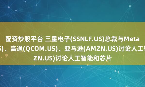 配资炒股平台 三星电子(SSNLF.US)总裁与Meta(META.US)、高通(QCOM.US)、亚马逊(AMZN.US)讨论人工智能和芯片