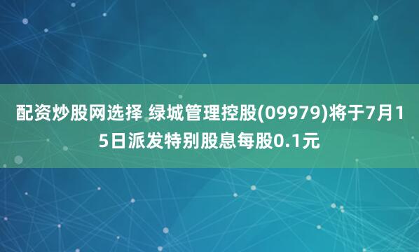 配资炒股网选择 绿城管理控股(09979)将于7月15日派发特别股息每股0.1元