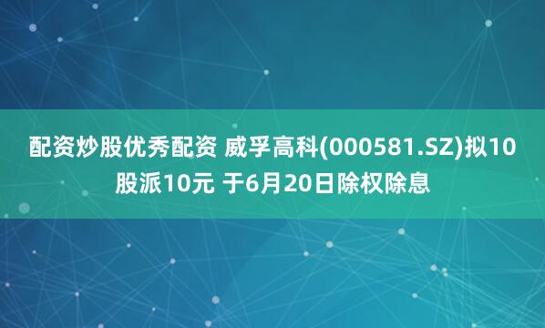 配资炒股优秀配资 威孚高科(000581.SZ)拟10股派10元 于6月20日除权除息