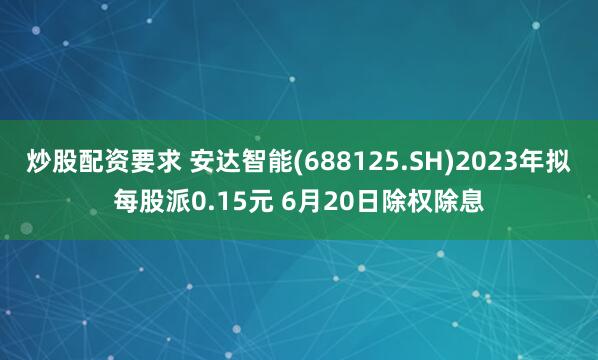 炒股配资要求 安达智能(688125.SH)2023年拟每股派0.15元 6月20日除权除息