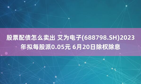 股票配债怎么卖出 艾为电子(688798.SH)2023年拟每股派0.05元 6月20日除权除息