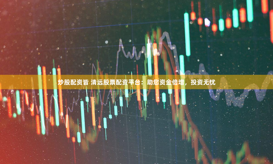 炒股配资皆 清远股票配资平台：助您资金倍增，投资无忧