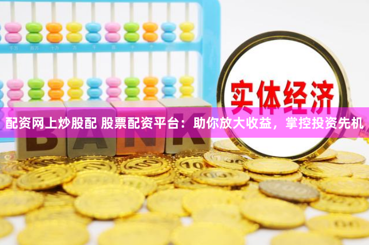 配资网上炒股配 股票配资平台：助你放大收益，掌控投资先机