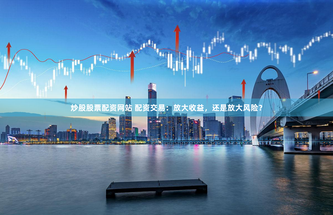 炒股股票配资网站 配资交易：放大收益，还是放大风险？