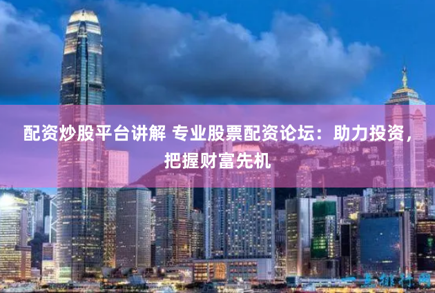 配资炒股平台讲解 专业股票配资论坛：助力投资，把握财富先机