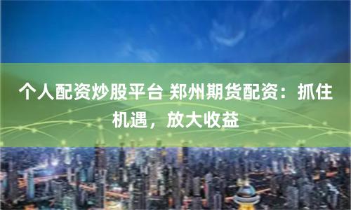 个人配资炒股平台 郑州期货配资：抓住机遇，放大收益
