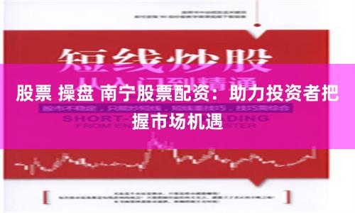 股票 操盘 南宁股票配资：助力投资者把握市场机遇