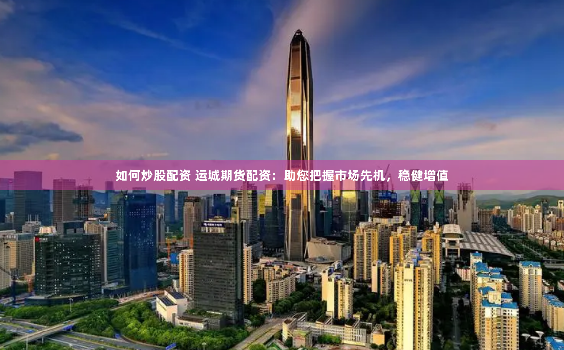 如何炒股配资 运城期货配资：助您把握市场先机，稳健增值