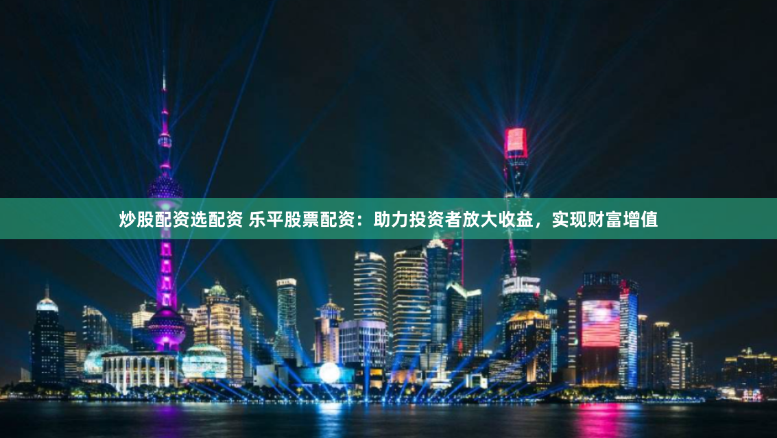 炒股配资选配资 乐平股票配资：助力投资者放大收益，实现财富增值