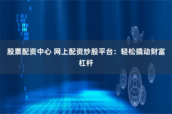 股票配资中心 网上配资炒股平台:轻松撬动财富杠杆
