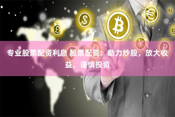 专业股票配资利息 股票配资：助力炒股，放大收益，谨慎投资