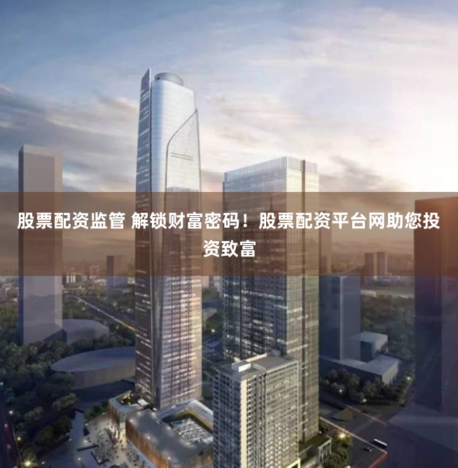 股票配资监管 解锁财富密码!股票配资平台网助您投资致富